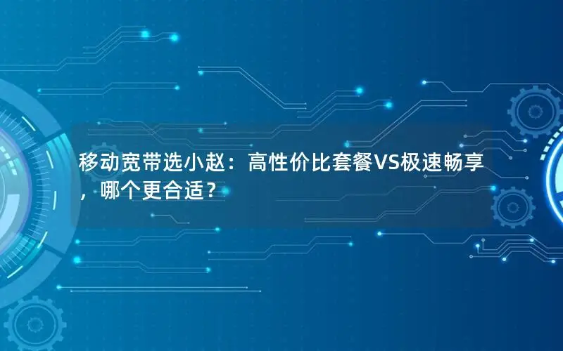 移动宽带选小赵：高性价比套餐VS极速畅享，哪个更合适？