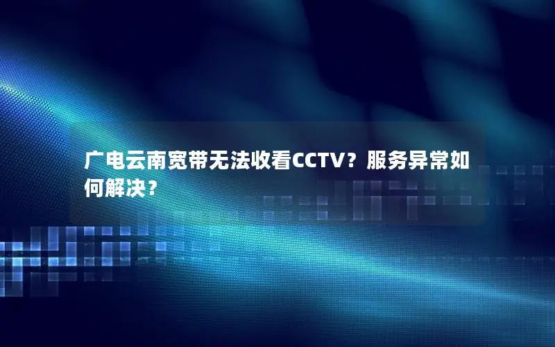 广电云南宽带无法收看CCTV？服务异常如何解决？