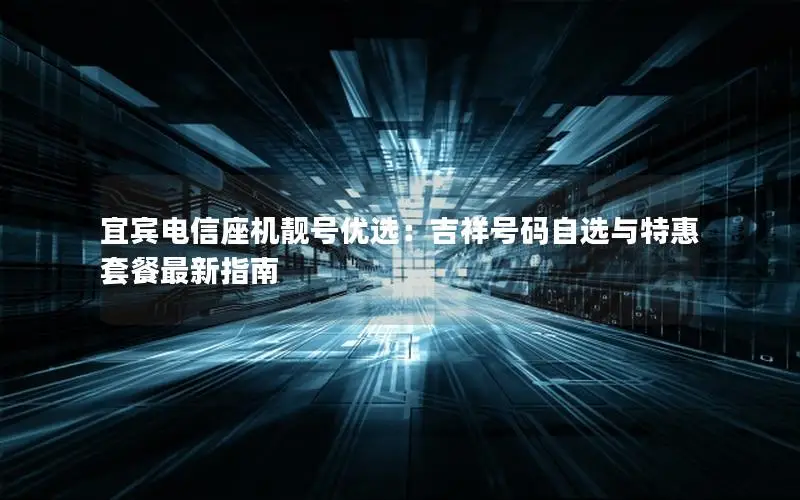 宜宾电信座机靓号优选：吉祥号码自选与特惠套餐最新指南