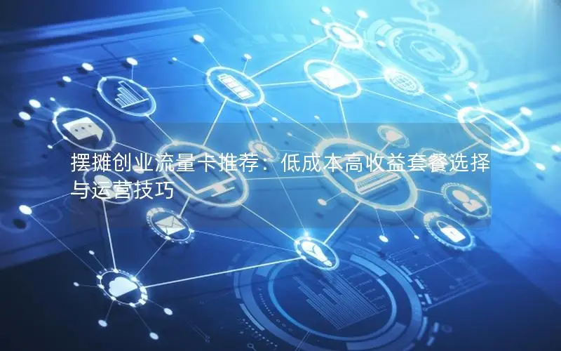 摆摊创业流量卡推荐：低成本高收益套餐选择与运营技巧
