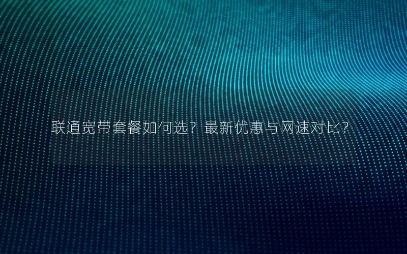 联通宽带套餐如何选？最新优惠与网速对比？