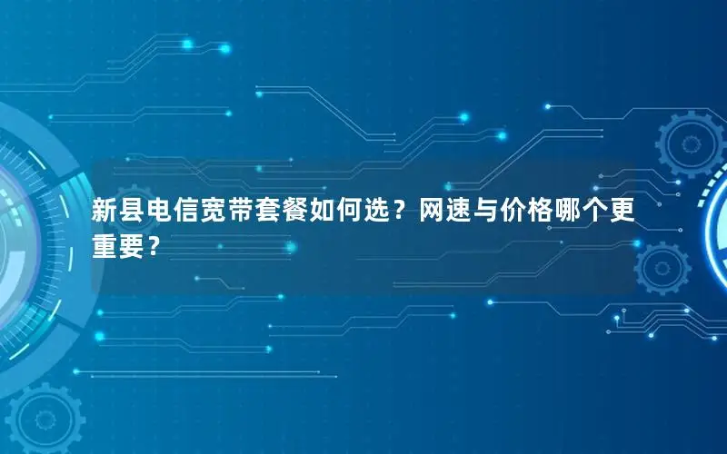 新县电信宽带套餐如何选？网速与价格哪个更重要？