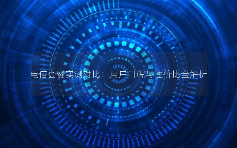 电信套餐实测对比：用户口碑与性价比全解析
