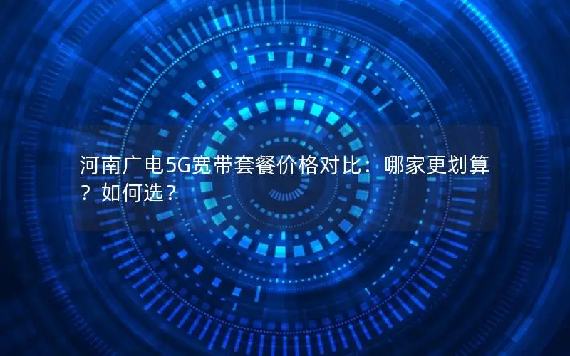 河南广电5G宽带套餐价格对比：哪家更划算？如何选？