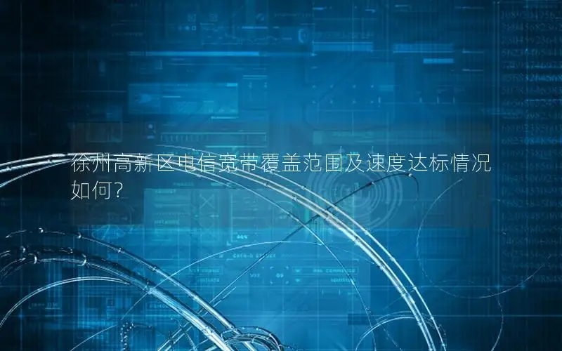 徐州高新区电信宽带覆盖范围及速度达标情况如何？