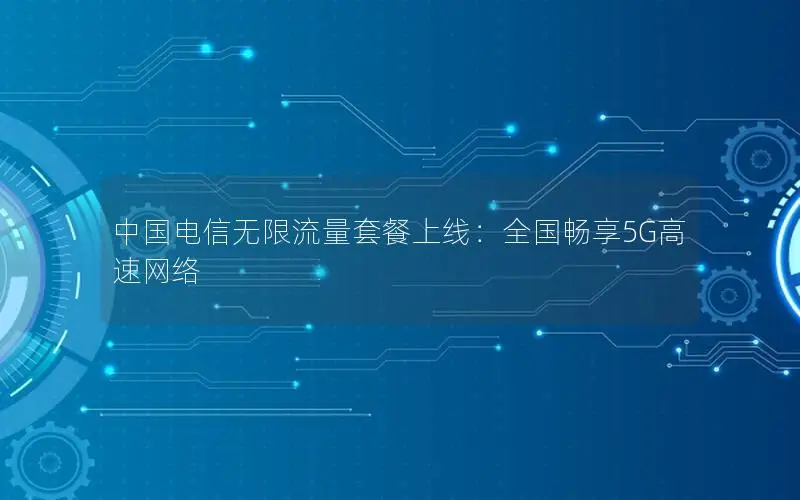 中国电信无限流量套餐上线：全国畅享5G高速网络