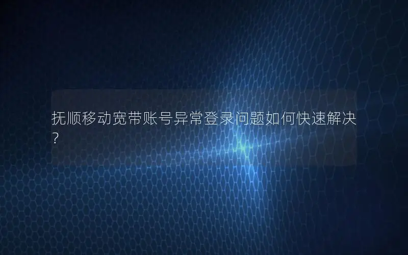 抚顺移动宽带账号异常登录问题如何快速解决？