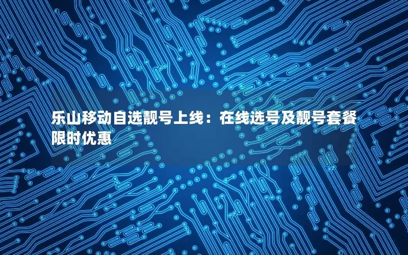 乐山移动自选靓号上线：在线选号及靓号套餐限时优惠