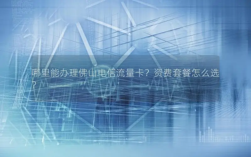 哪里能办理佛山电信流量卡？资费套餐怎么选？