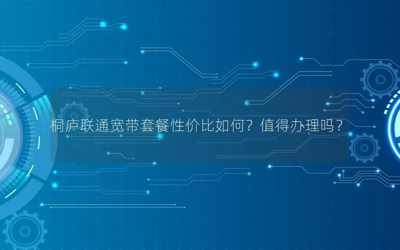 桐庐联通宽带套餐性价比如何？值得办理吗？