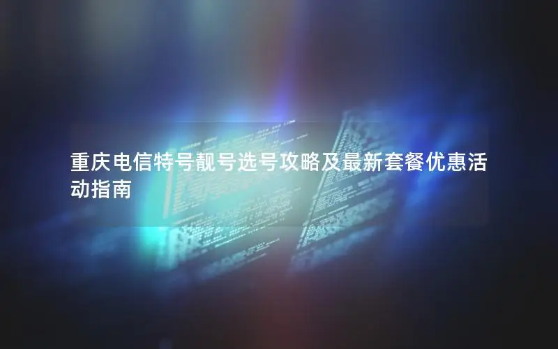 重庆电信特号靓号选号攻略及最新套餐优惠活动指南