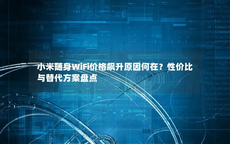 小米随身WiFi价格飙升原因何在？性价比与替代方案盘点