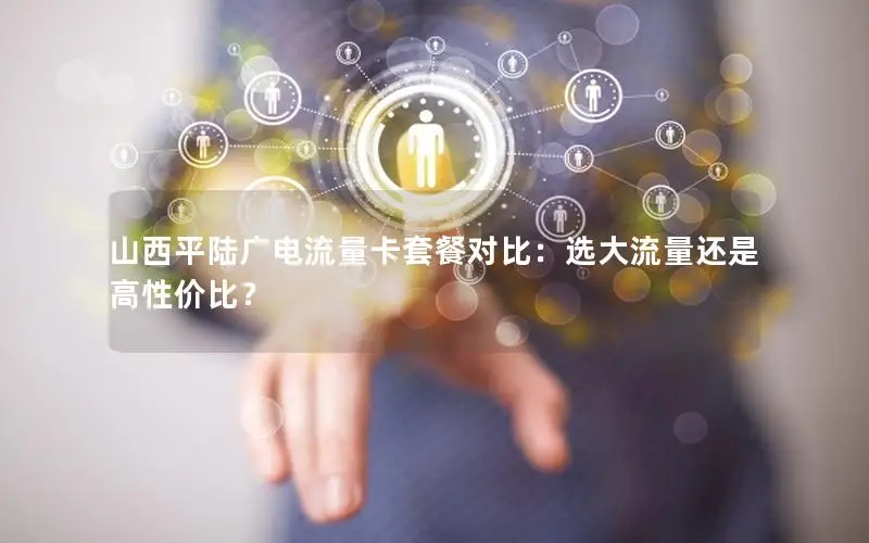 山西平陆广电流量卡套餐对比：选大流量还是高性价比？