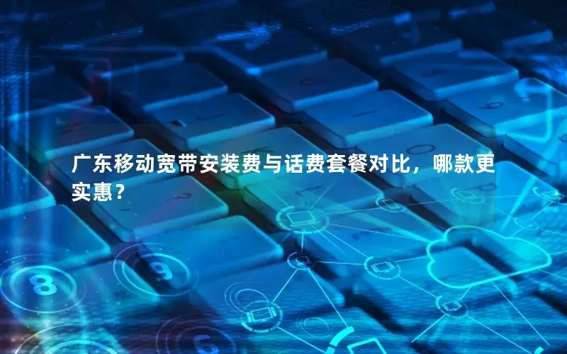 广东移动宽带安装费与话费套餐对比，哪款更实惠？