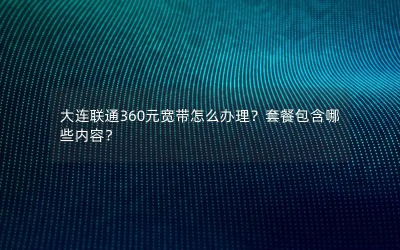 大连联通360元宽带怎么办理？套餐包含哪些内容？