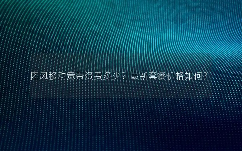 团风移动宽带资费多少？最新套餐价格如何？