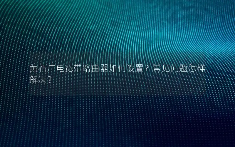黄石广电宽带路由器如何设置？常见问题怎样解决？