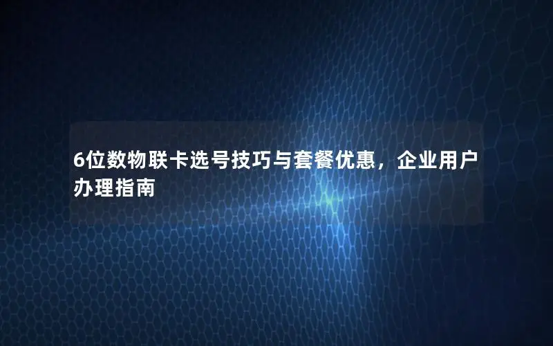 6位数物联卡选号技巧与套餐优惠，企业用户办理指南