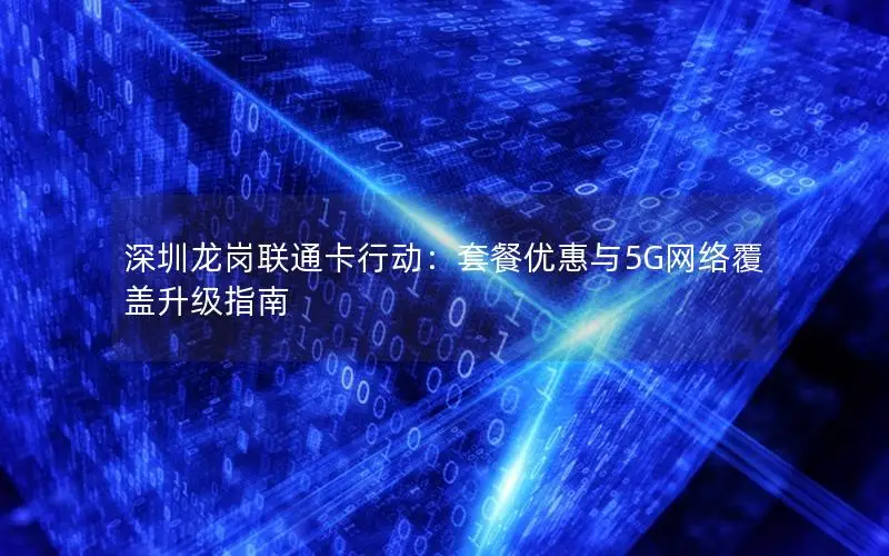 深圳龙岗联通卡行动：套餐优惠与5G网络覆盖升级指南