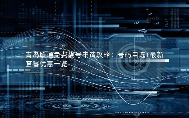 青岛联通免费靓号申请攻略：号码自选+最新套餐优惠一览
