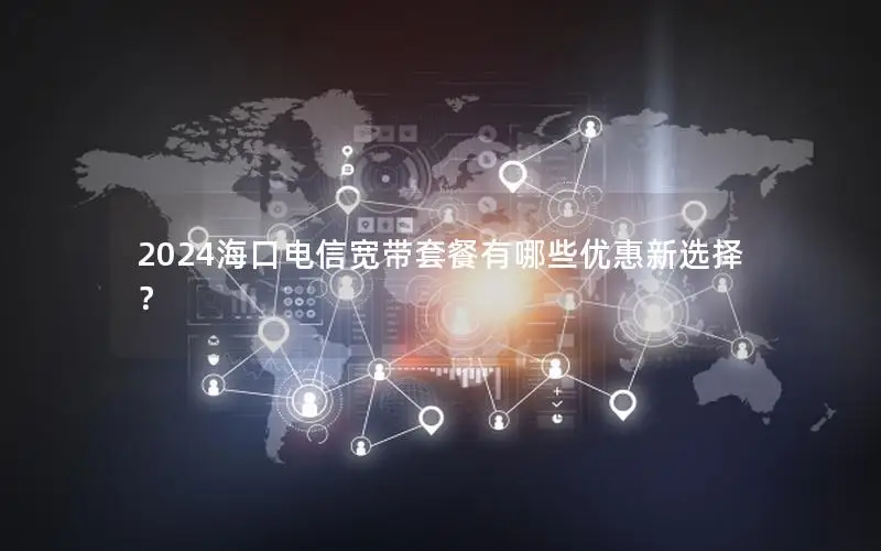 2024海口电信宽带套餐有哪些优惠新选择？