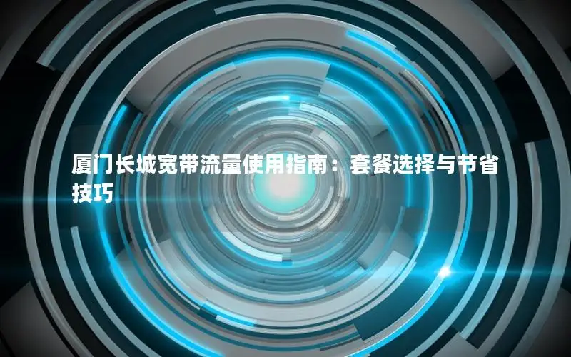 厦门长城宽带流量使用指南：套餐选择与节省技巧