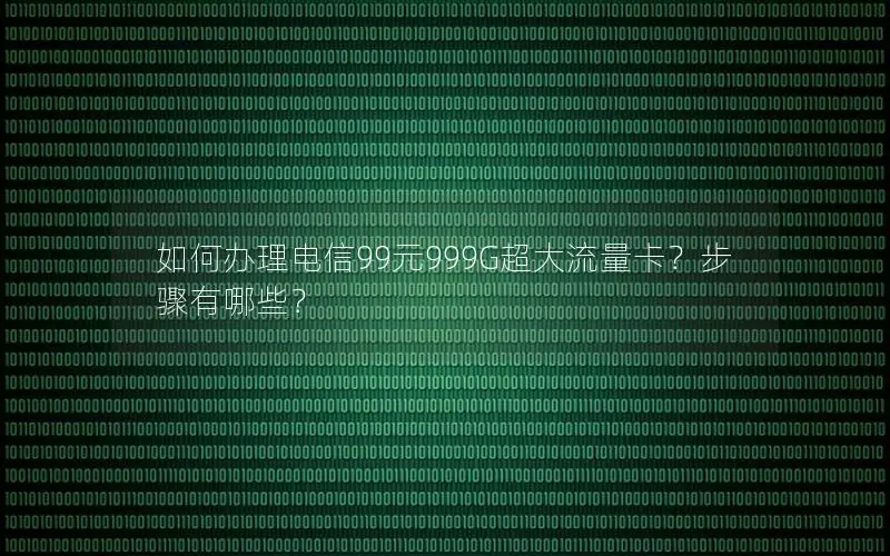 如何办理电信99元999G超大流量卡？步骤有哪些？