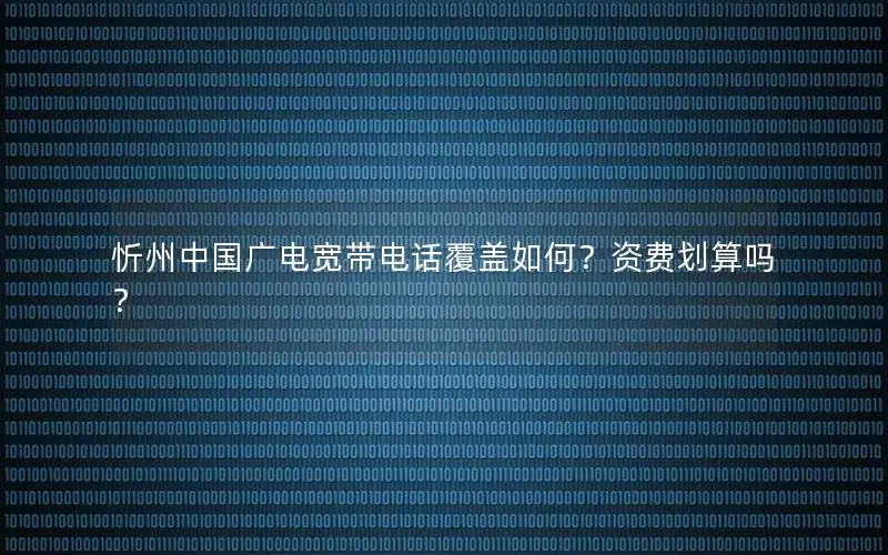 忻州中国广电宽带电话覆盖如何？资费划算吗？