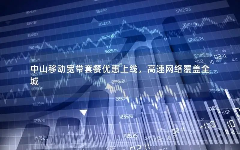 中山移动宽带套餐优惠上线，高速网络覆盖全城