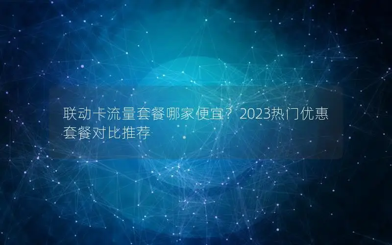 联动卡流量套餐哪家便宜？2023热门优惠套餐对比推荐
