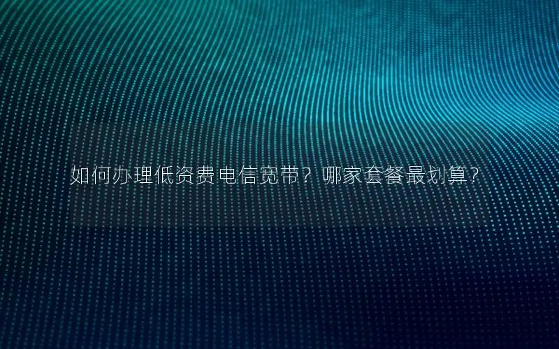 如何办理低资费电信宽带？哪家套餐最划算？
