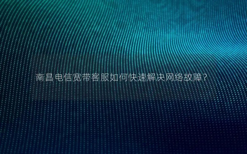 南昌电信宽带客服如何快速解决网络故障？