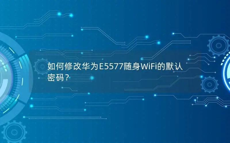 如何修改华为E5577随身WiFi的默认密码？