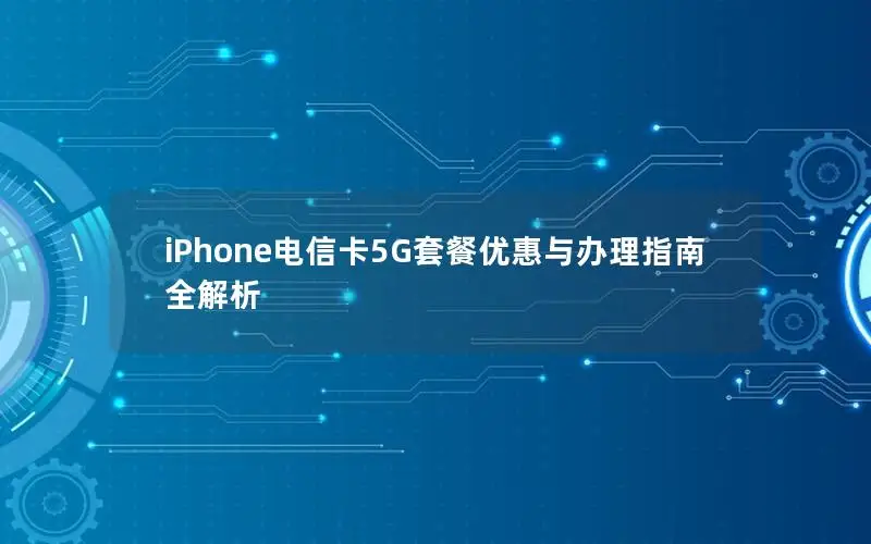 iPhone电信卡5G套餐优惠与办理指南全解析