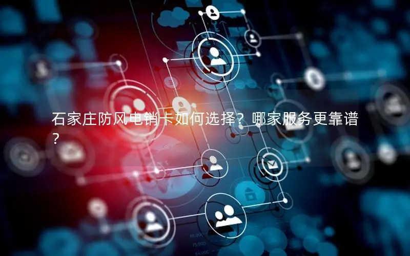 石家庄防风电销卡如何选择？哪家服务更靠谱？