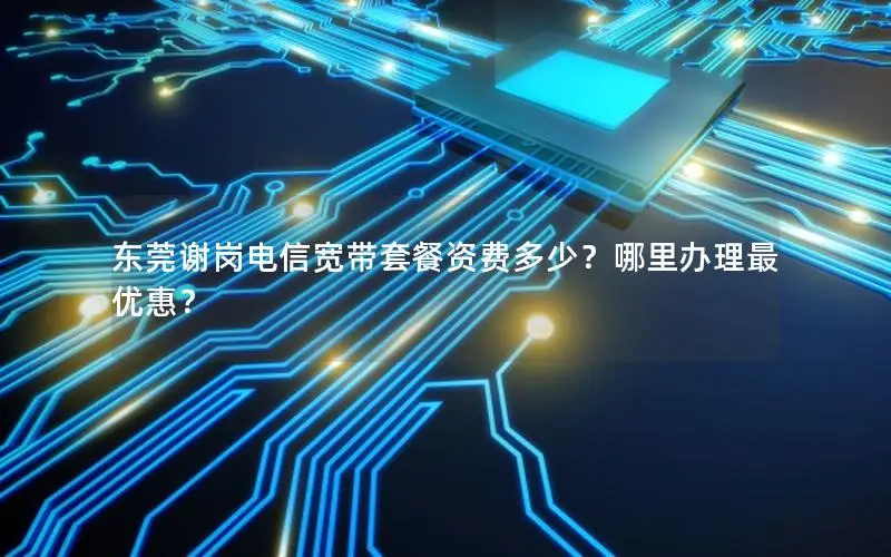 东莞谢岗电信宽带套餐资费多少？哪里办理最优惠？