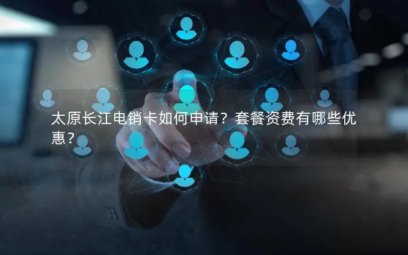 太原长江电销卡如何申请？套餐资费有哪些优惠？