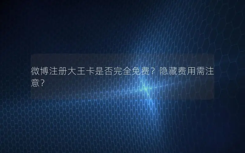 微博注册大王卡是否完全免费？隐藏费用需注意？