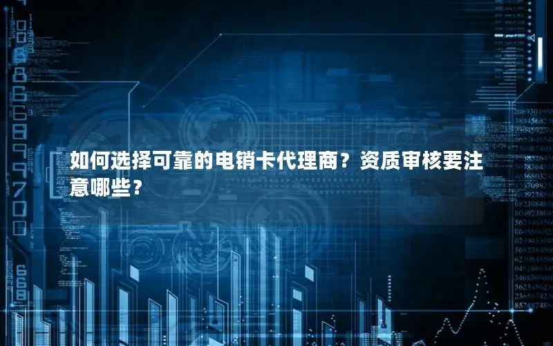 如何选择可靠的电销卡代理商？资质审核要注意哪些？