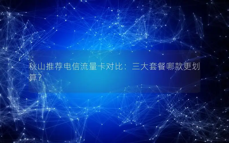 秋山推荐电信流量卡对比：三大套餐哪款更划算？