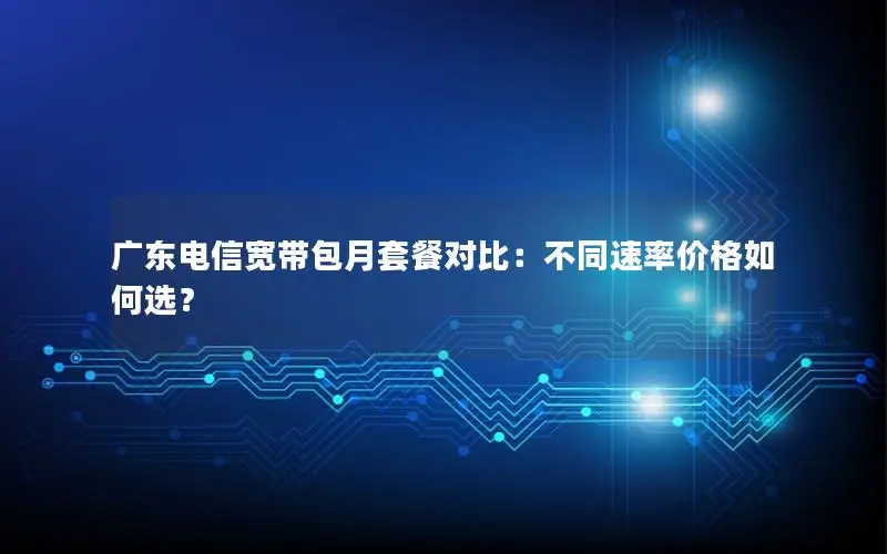 广东电信宽带包月套餐对比：不同速率价格如何选？