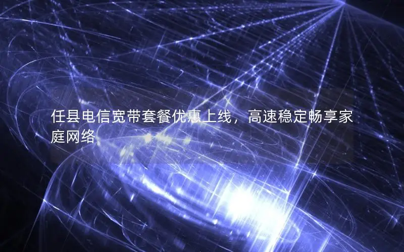 任县电信宽带套餐优惠上线，高速稳定畅享家庭网络