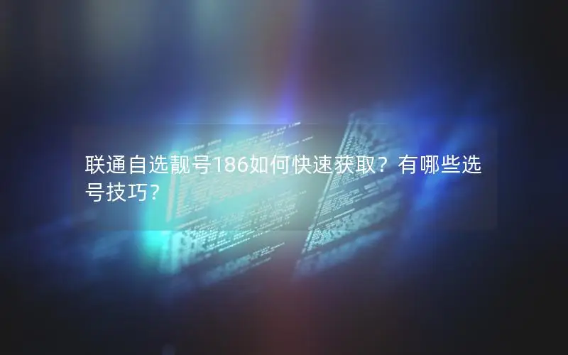 联通自选靓号186如何快速获取？有哪些选号技巧？