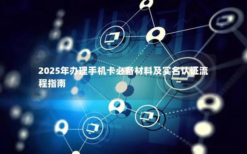2025年办理手机卡必备材料及实名认证流程指南