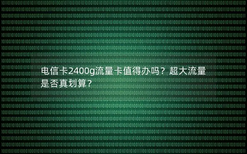 电信卡2400g流量卡值得办吗？超大流量是否真划算？