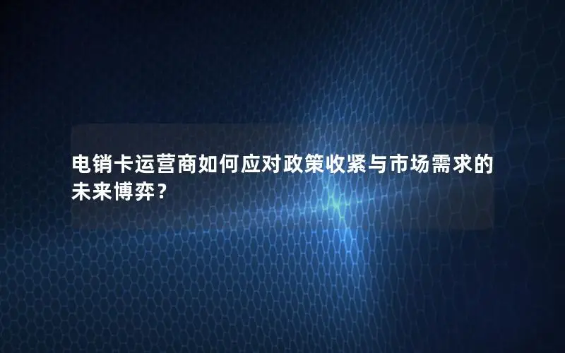 电销卡运营商如何应对政策收紧与市场需求的未来博弈？