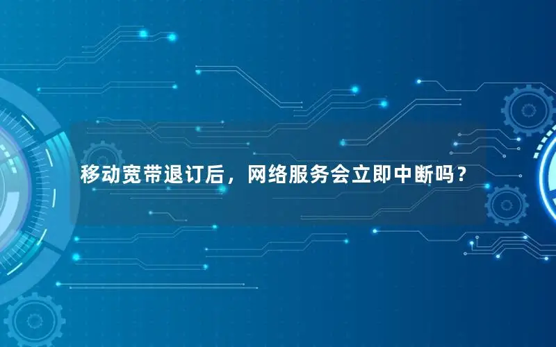 移动宽带退订后，网络服务会立即中断吗？