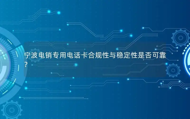 宁波电销专用电话卡合规性与稳定性是否可靠？
