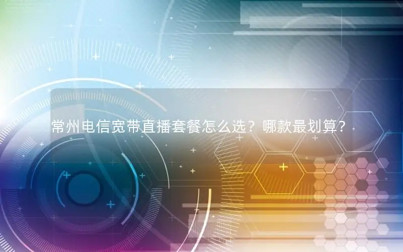 常州电信宽带直播套餐怎么选？哪款最划算？