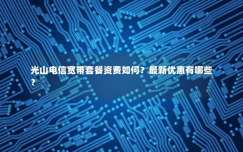 光山电信宽带套餐资费如何？最新优惠有哪些？